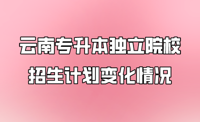 云南專升本獨(dú)立院校招生計(jì)劃變化情況.png