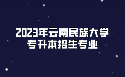 2023年云南民族大學專升本招生專業(yè)