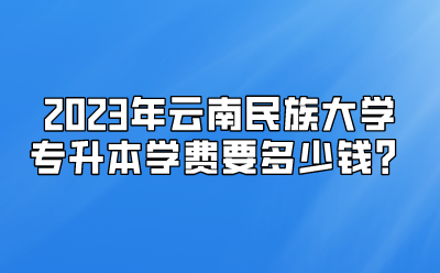 2023年云南民族大學(xué)專升本學(xué)費(fèi)要多少錢？