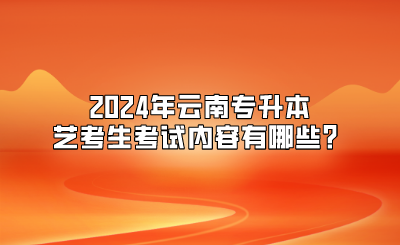 2024年云南專(zhuān)升本藝考生考試內(nèi)容