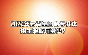 2024年云南全日制專升本招生院校有多少？