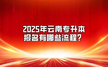 2025年云南專升本報名有哪些流程？